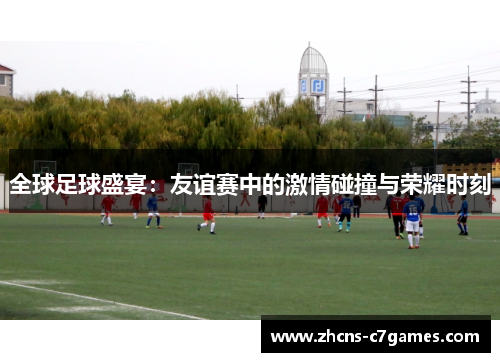 全球足球盛宴：友谊赛中的激情碰撞与荣耀时刻