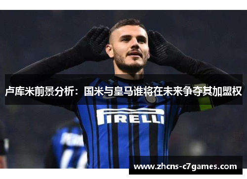 卢库米前景分析：国米与皇马谁将在未来争夺其加盟权