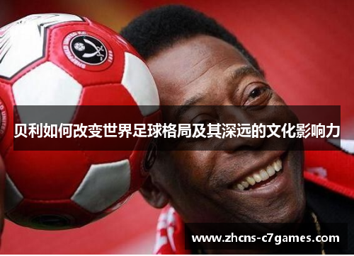贝利如何改变世界足球格局及其深远的文化影响力 贝利如何改变世界足球格局及其深远的文化影响力