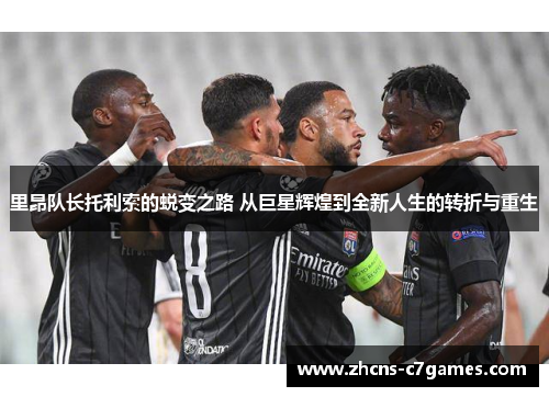 里昂队长托利索的蜕变之路 从巨星辉煌到全新人生的转折与重生