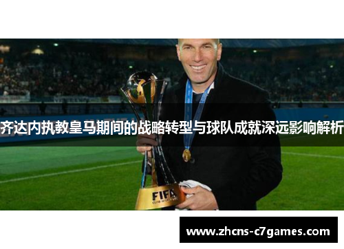 齐达内执教皇马期间的战略转型与球队成就深远影响解析